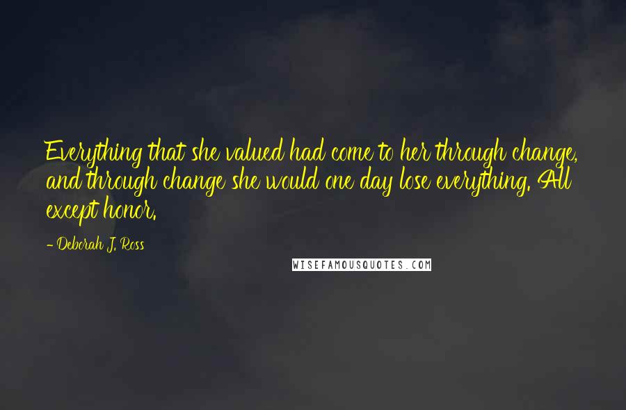 Deborah J. Ross Quotes: Everything that she valued had come to her through change, and through change she would one day lose everything. All except honor.