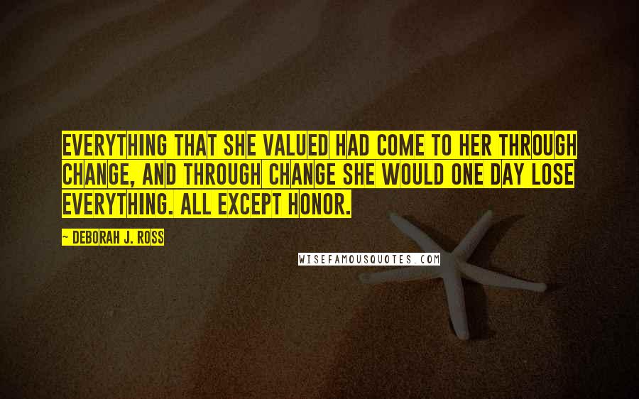 Deborah J. Ross Quotes: Everything that she valued had come to her through change, and through change she would one day lose everything. All except honor.