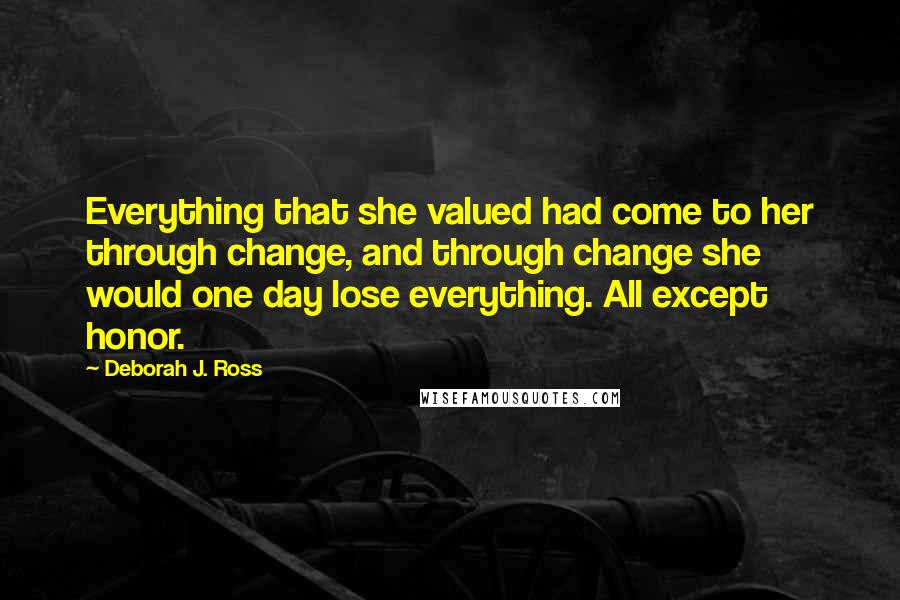 Deborah J. Ross Quotes: Everything that she valued had come to her through change, and through change she would one day lose everything. All except honor.