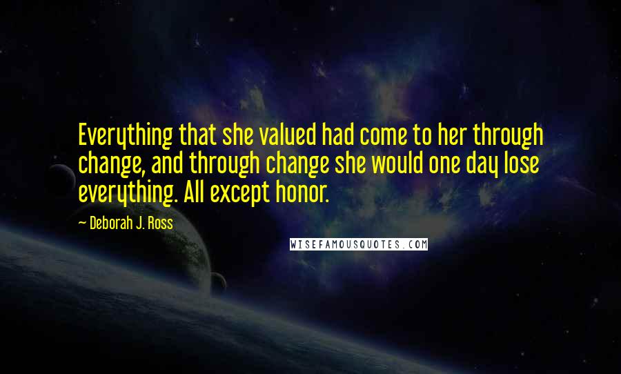 Deborah J. Ross Quotes: Everything that she valued had come to her through change, and through change she would one day lose everything. All except honor.