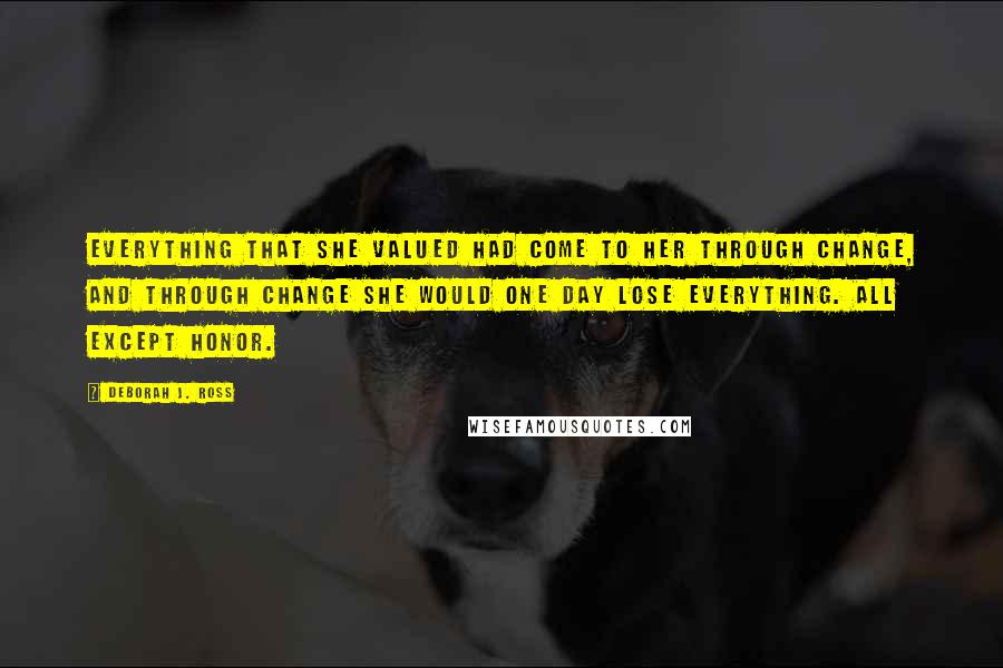 Deborah J. Ross Quotes: Everything that she valued had come to her through change, and through change she would one day lose everything. All except honor.
