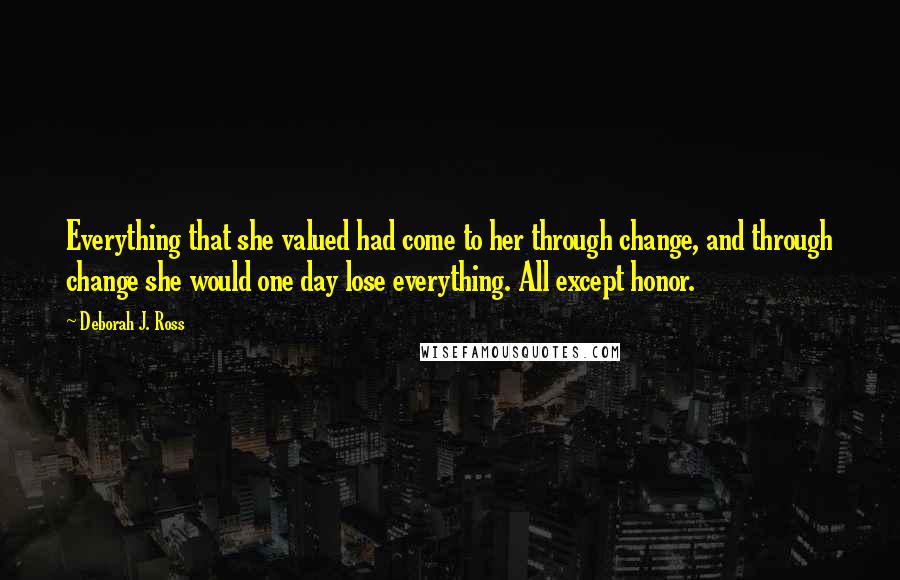 Deborah J. Ross Quotes: Everything that she valued had come to her through change, and through change she would one day lose everything. All except honor.