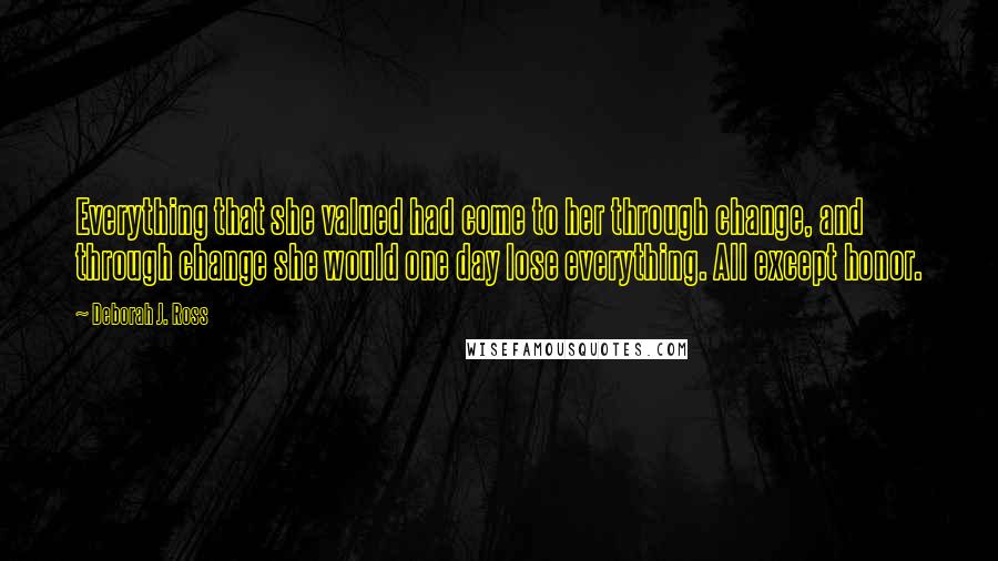 Deborah J. Ross Quotes: Everything that she valued had come to her through change, and through change she would one day lose everything. All except honor.