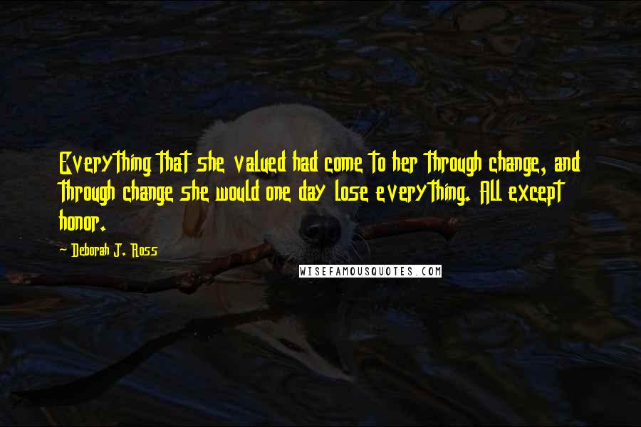Deborah J. Ross Quotes: Everything that she valued had come to her through change, and through change she would one day lose everything. All except honor.