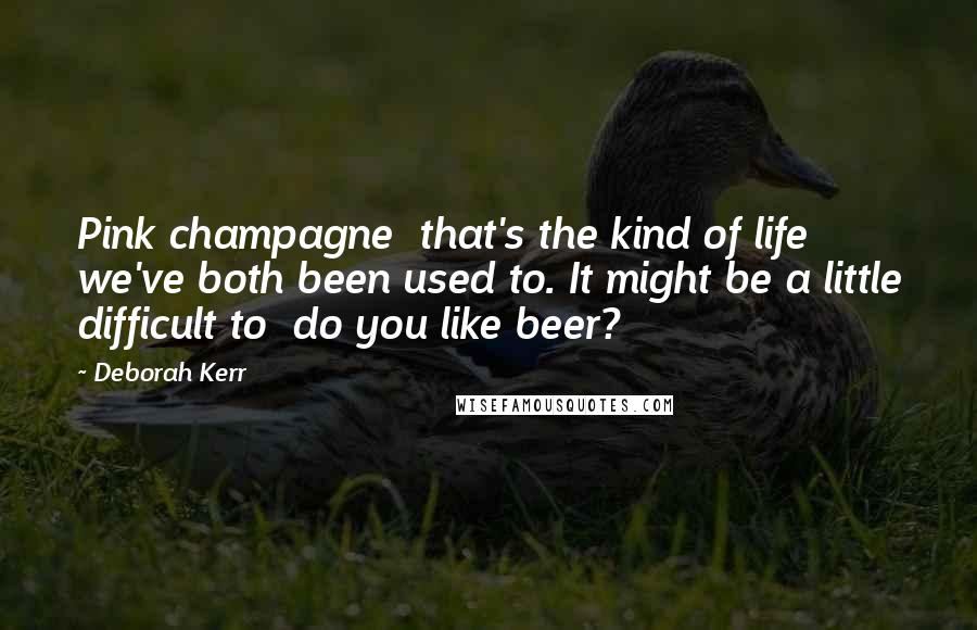 Deborah Kerr Quotes: Pink champagne  that's the kind of life we've both been used to. It might be a little difficult to  do you like beer?