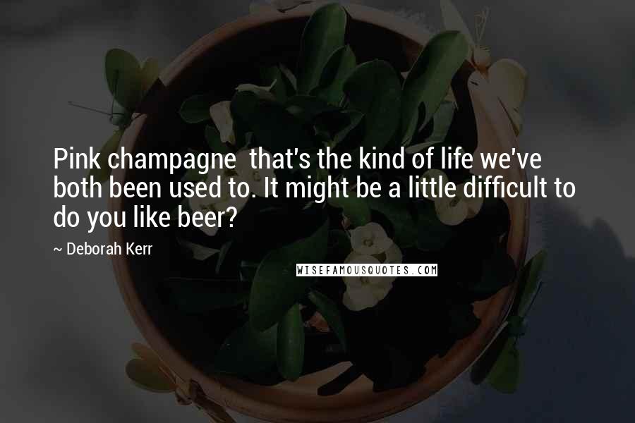 Deborah Kerr Quotes: Pink champagne  that's the kind of life we've both been used to. It might be a little difficult to  do you like beer?