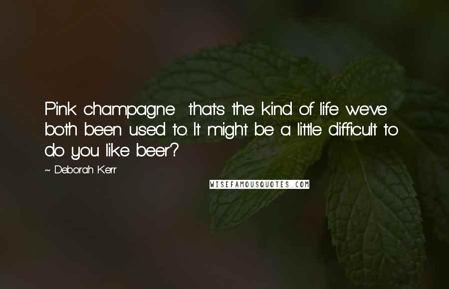 Deborah Kerr Quotes: Pink champagne  that's the kind of life we've both been used to. It might be a little difficult to  do you like beer?