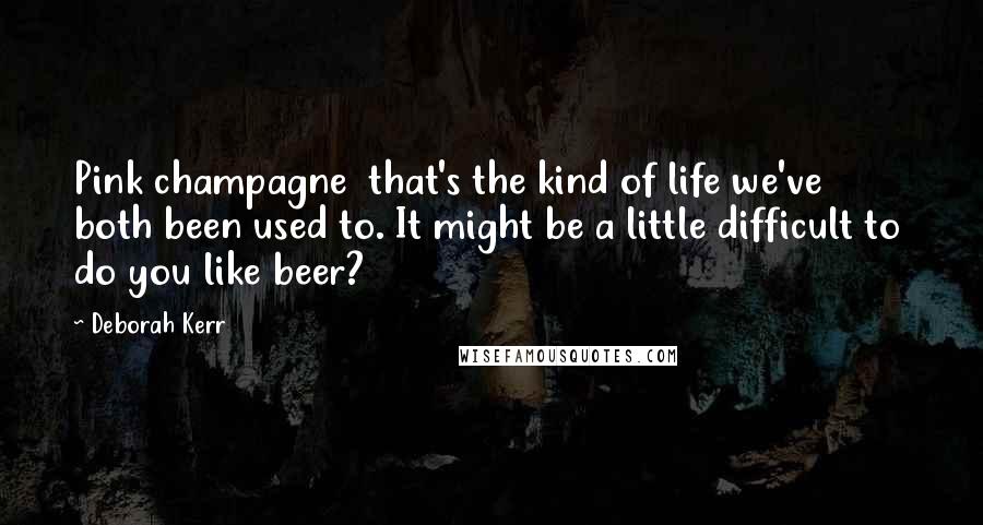 Deborah Kerr Quotes: Pink champagne  that's the kind of life we've both been used to. It might be a little difficult to  do you like beer?