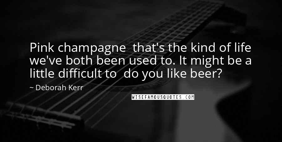 Deborah Kerr Quotes: Pink champagne  that's the kind of life we've both been used to. It might be a little difficult to  do you like beer?