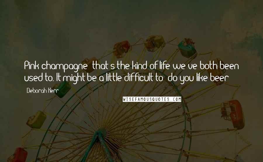 Deborah Kerr Quotes: Pink champagne  that's the kind of life we've both been used to. It might be a little difficult to  do you like beer?