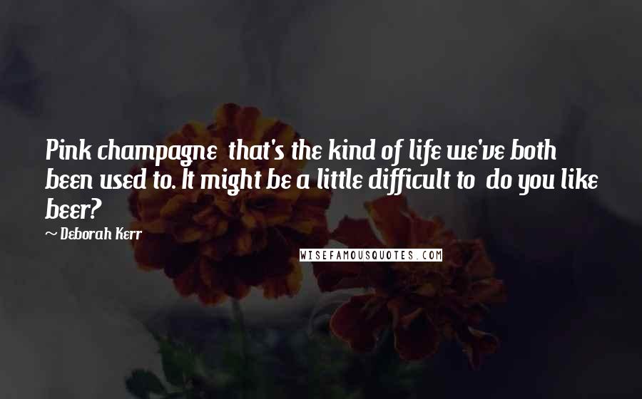 Deborah Kerr Quotes: Pink champagne  that's the kind of life we've both been used to. It might be a little difficult to  do you like beer?