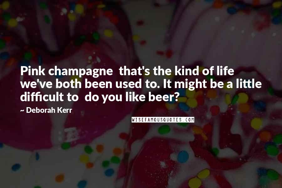 Deborah Kerr Quotes: Pink champagne  that's the kind of life we've both been used to. It might be a little difficult to  do you like beer?