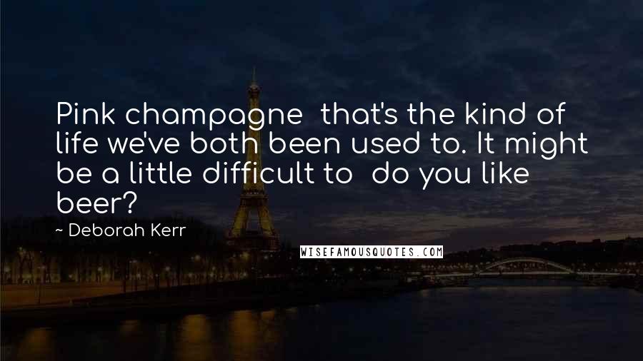 Deborah Kerr Quotes: Pink champagne  that's the kind of life we've both been used to. It might be a little difficult to  do you like beer?