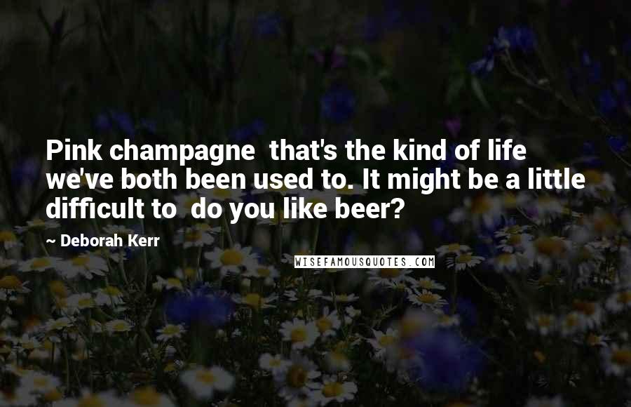 Deborah Kerr Quotes: Pink champagne  that's the kind of life we've both been used to. It might be a little difficult to  do you like beer?