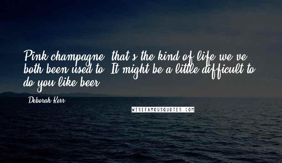 Deborah Kerr Quotes: Pink champagne  that's the kind of life we've both been used to. It might be a little difficult to  do you like beer?