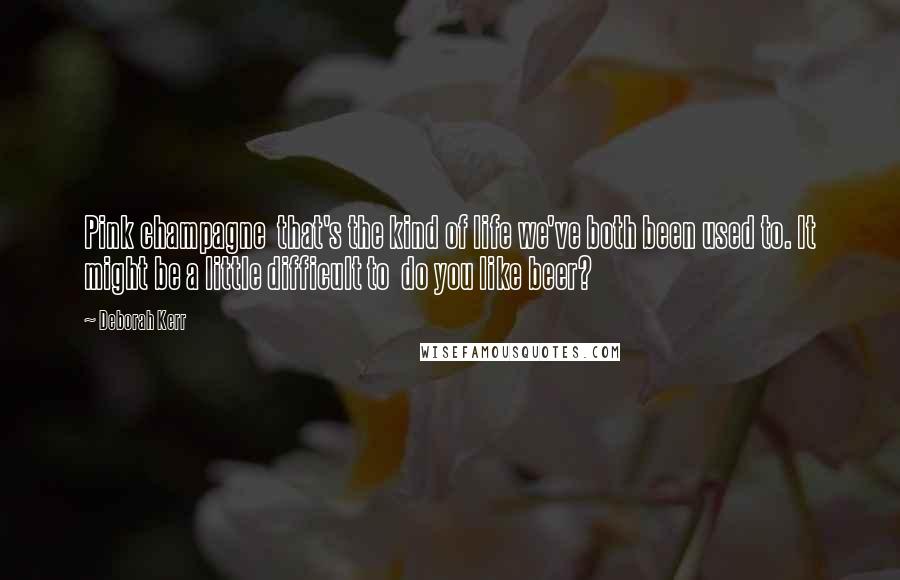Deborah Kerr Quotes: Pink champagne that's the kind of life we've both been used to. It might be a little difficult to do you like beer?