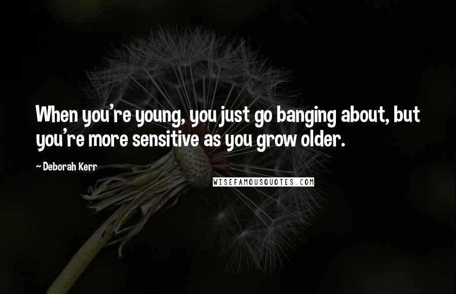 Deborah Kerr Quotes: When you're young, you just go banging about, but you're more sensitive as you grow older.