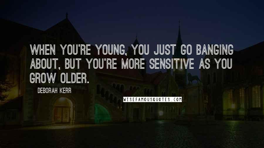 Deborah Kerr Quotes: When you're young, you just go banging about, but you're more sensitive as you grow older.