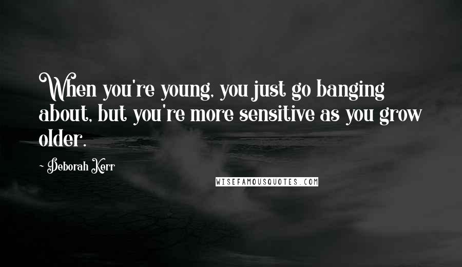 Deborah Kerr Quotes: When you're young, you just go banging about, but you're more sensitive as you grow older.