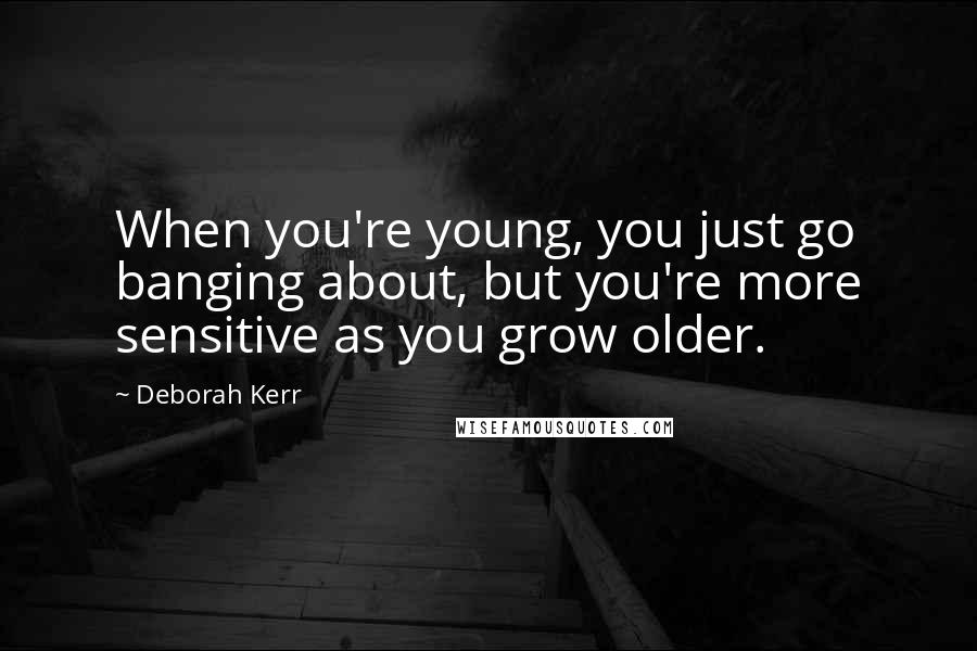 Deborah Kerr Quotes: When you're young, you just go banging about, but you're more sensitive as you grow older.