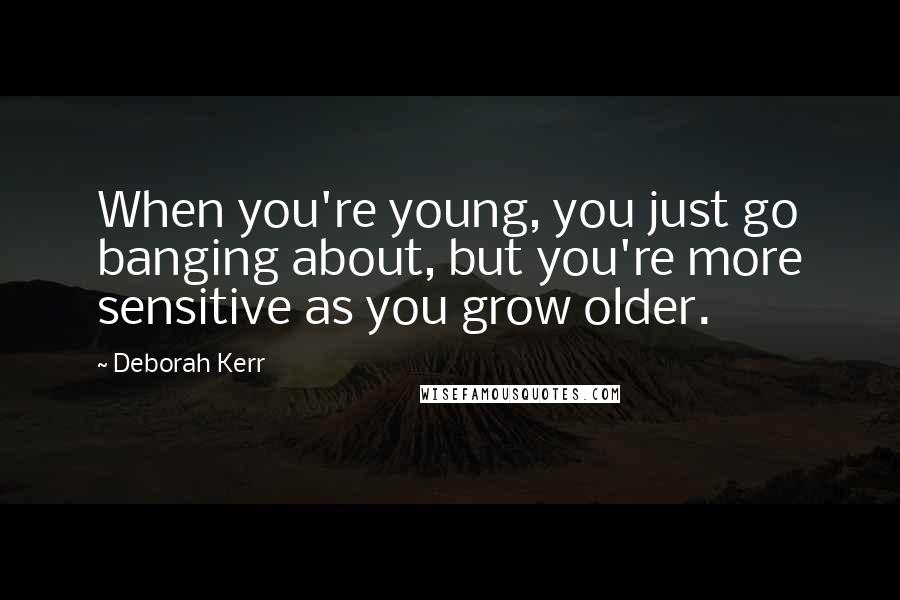 Deborah Kerr Quotes: When you're young, you just go banging about, but you're more sensitive as you grow older.