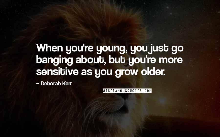 Deborah Kerr Quotes: When you're young, you just go banging about, but you're more sensitive as you grow older.