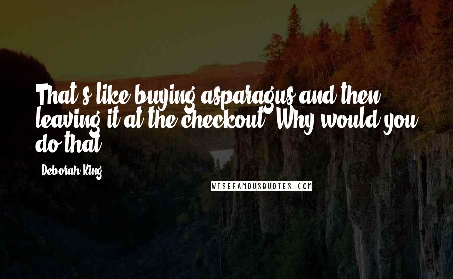 Deborah King Quotes: That's like buying asparagus and then leaving it at the checkout. Why would you do that?