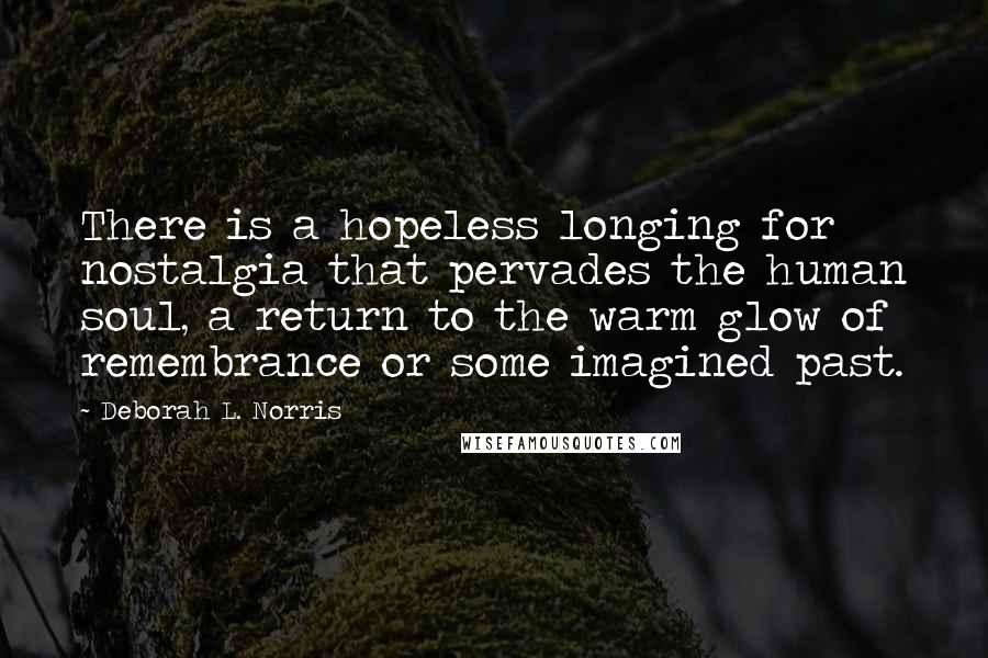 Deborah L. Norris Quotes: There is a hopeless longing for nostalgia that pervades the human soul, a return to the warm glow of remembrance or some imagined past.