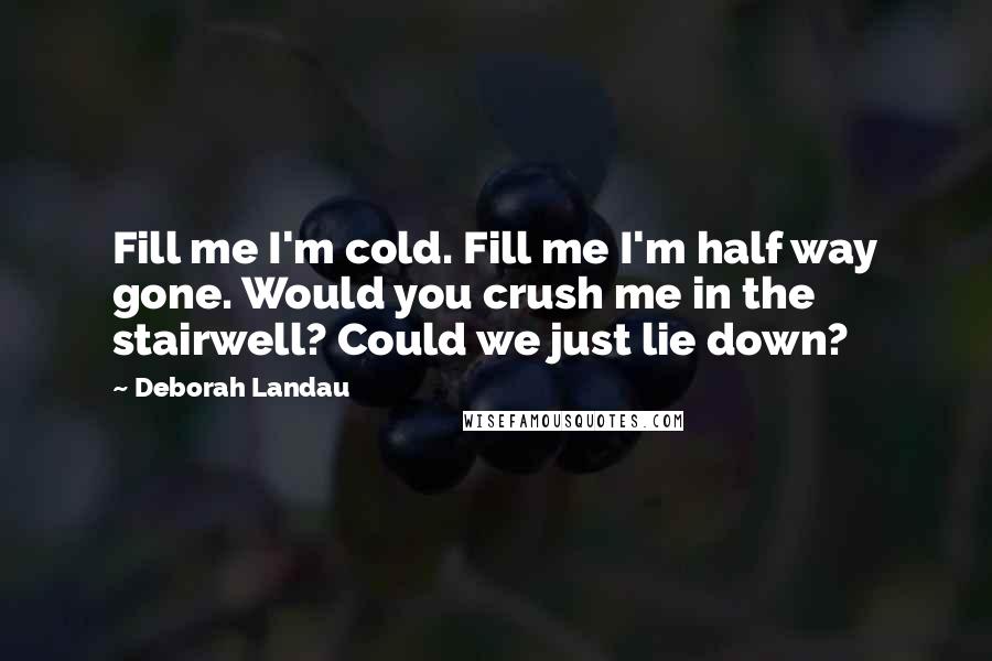 Deborah Landau Quotes: Fill me I'm cold. Fill me I'm half way gone. Would you crush me in the stairwell? Could we just lie down?