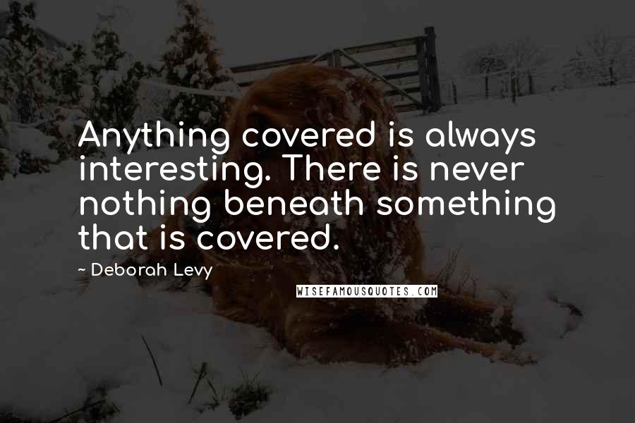 Deborah Levy Quotes: Anything covered is always interesting. There is never nothing beneath something that is covered.