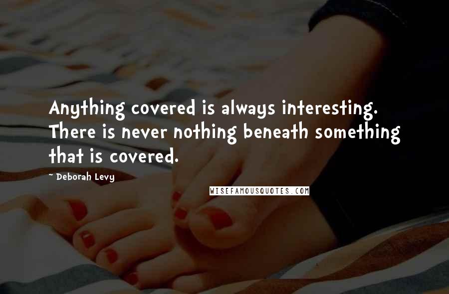 Deborah Levy Quotes: Anything covered is always interesting. There is never nothing beneath something that is covered.