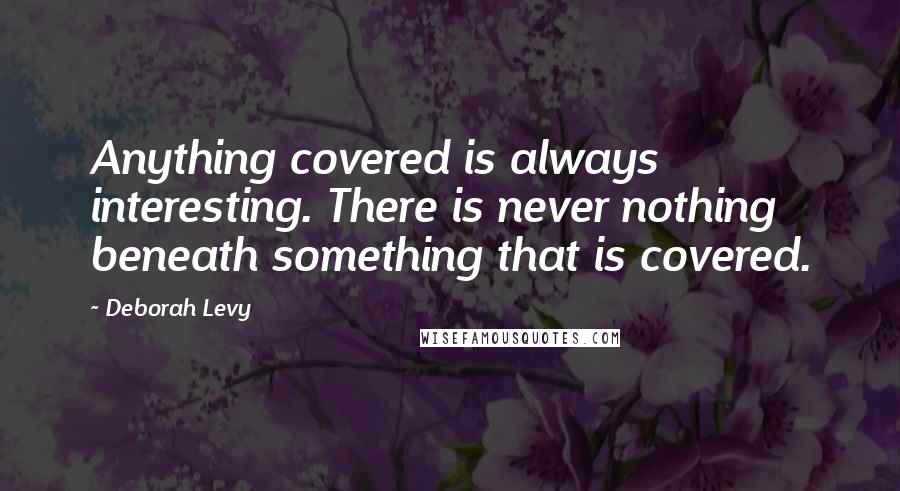 Deborah Levy Quotes: Anything covered is always interesting. There is never nothing beneath something that is covered.