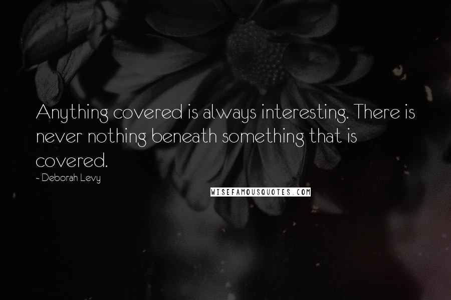 Deborah Levy Quotes: Anything covered is always interesting. There is never nothing beneath something that is covered.