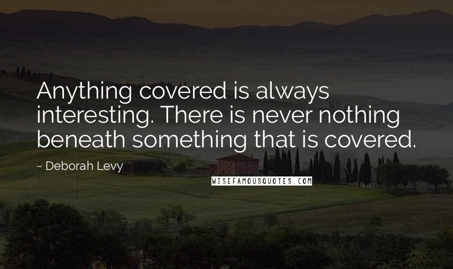 Deborah Levy Quotes: Anything covered is always interesting. There is never nothing beneath something that is covered.
