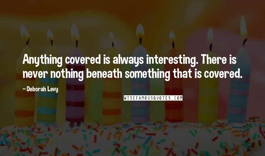 Deborah Levy Quotes: Anything covered is always interesting. There is never nothing beneath something that is covered.