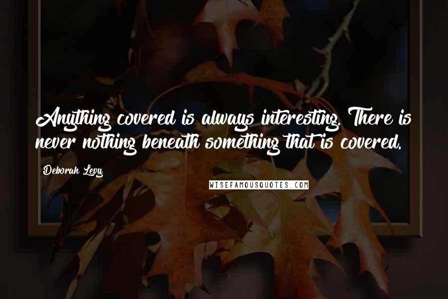 Deborah Levy Quotes: Anything covered is always interesting. There is never nothing beneath something that is covered.