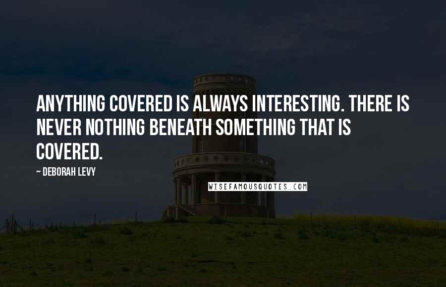 Deborah Levy Quotes: Anything covered is always interesting. There is never nothing beneath something that is covered.