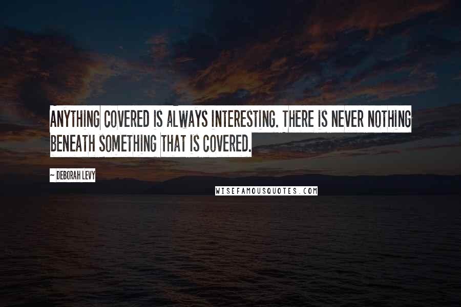 Deborah Levy Quotes: Anything covered is always interesting. There is never nothing beneath something that is covered.