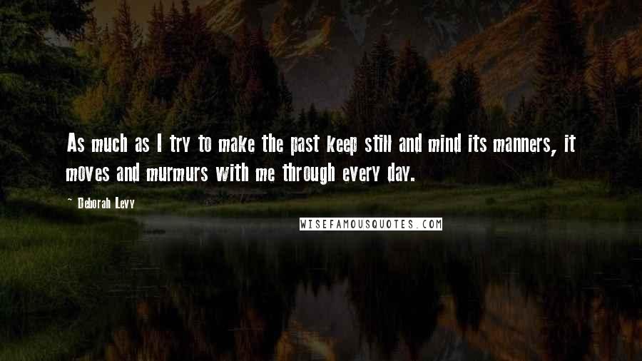 Deborah Levy Quotes: As much as I try to make the past keep still and mind its manners, it moves and murmurs with me through every day.