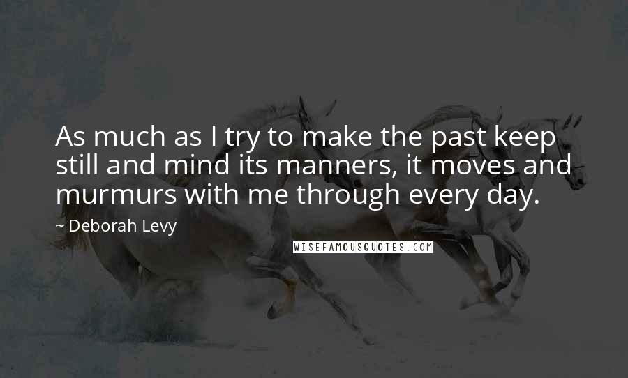 Deborah Levy Quotes: As much as I try to make the past keep still and mind its manners, it moves and murmurs with me through every day.