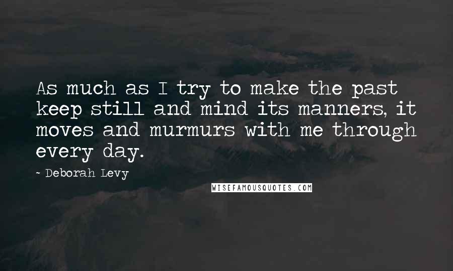 Deborah Levy Quotes: As much as I try to make the past keep still and mind its manners, it moves and murmurs with me through every day.