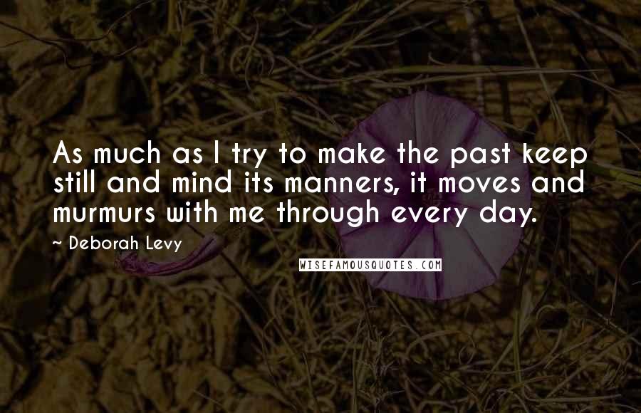 Deborah Levy Quotes: As much as I try to make the past keep still and mind its manners, it moves and murmurs with me through every day.