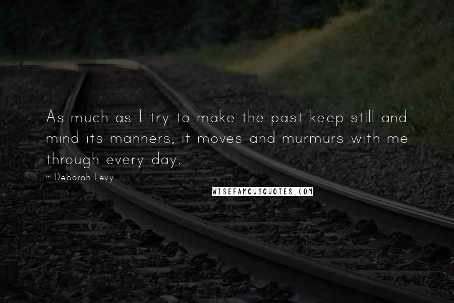 Deborah Levy Quotes: As much as I try to make the past keep still and mind its manners, it moves and murmurs with me through every day.