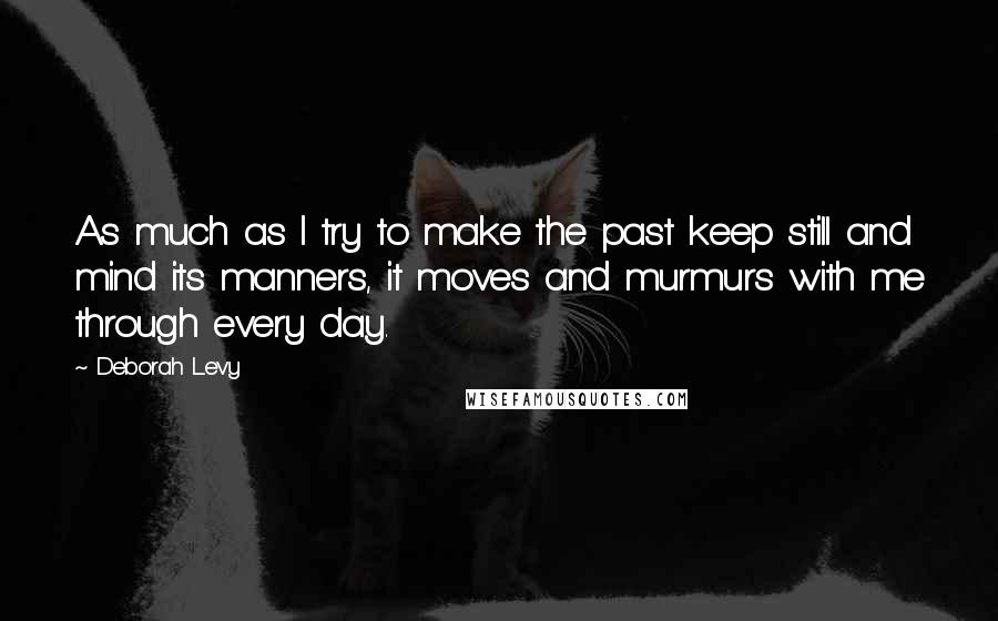 Deborah Levy Quotes: As much as I try to make the past keep still and mind its manners, it moves and murmurs with me through every day.