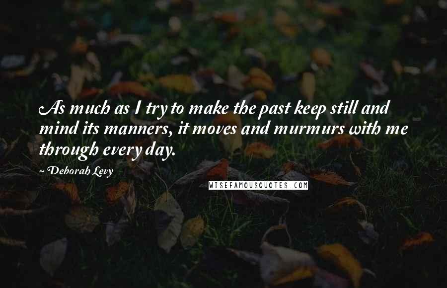 Deborah Levy Quotes: As much as I try to make the past keep still and mind its manners, it moves and murmurs with me through every day.