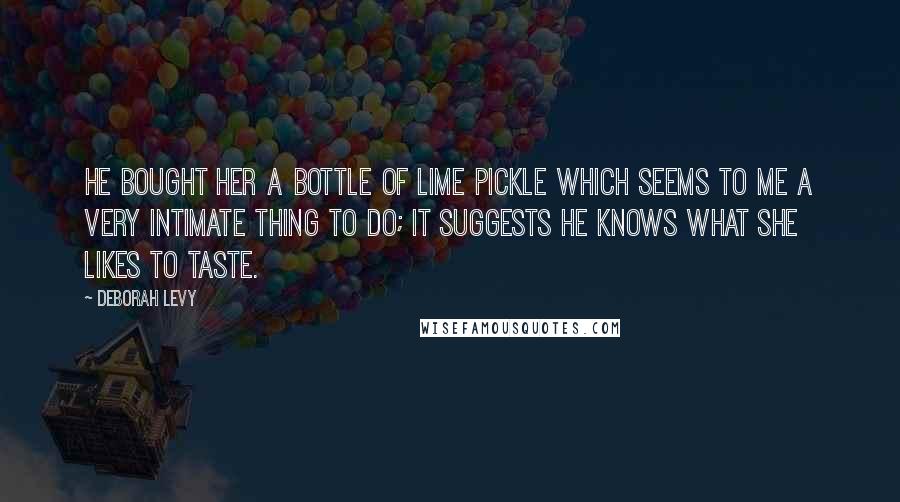 Deborah Levy Quotes: He bought her a bottle of lime pickle which seems to me a very intimate thing to do; it suggests he knows what she likes to taste.