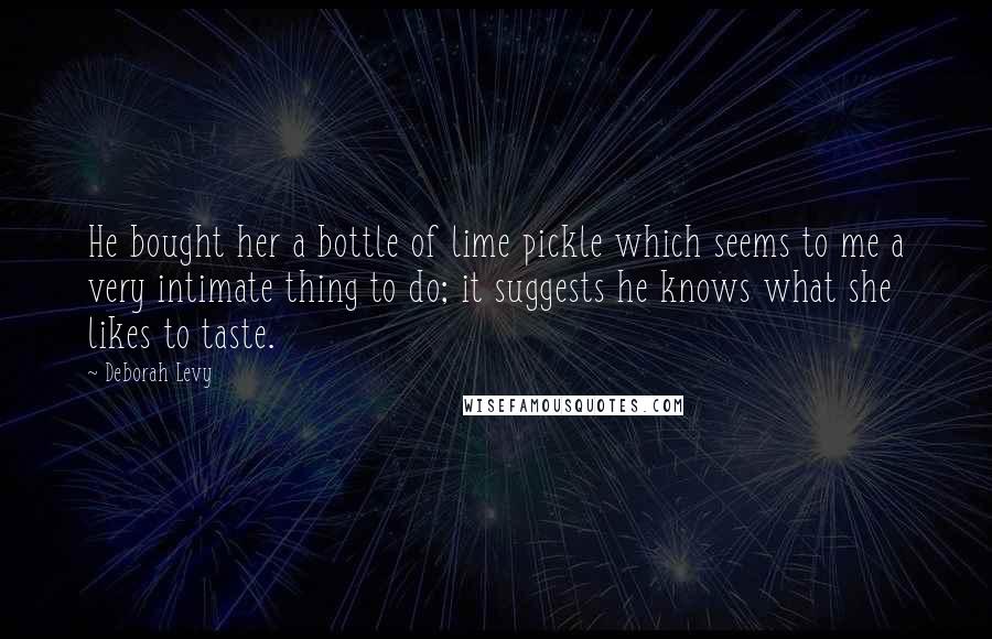 Deborah Levy Quotes: He bought her a bottle of lime pickle which seems to me a very intimate thing to do; it suggests he knows what she likes to taste.