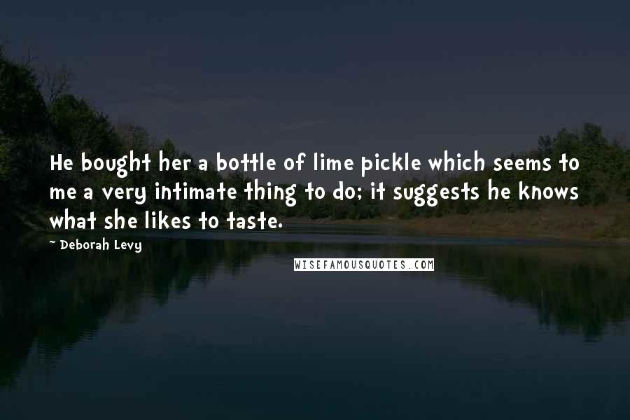 Deborah Levy Quotes: He bought her a bottle of lime pickle which seems to me a very intimate thing to do; it suggests he knows what she likes to taste.