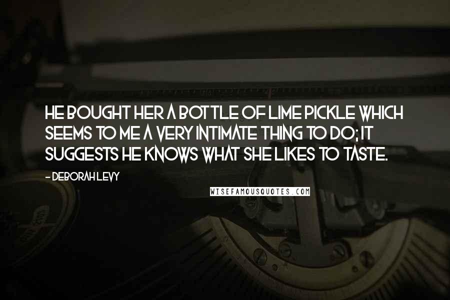 Deborah Levy Quotes: He bought her a bottle of lime pickle which seems to me a very intimate thing to do; it suggests he knows what she likes to taste.