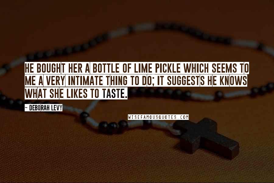 Deborah Levy Quotes: He bought her a bottle of lime pickle which seems to me a very intimate thing to do; it suggests he knows what she likes to taste.